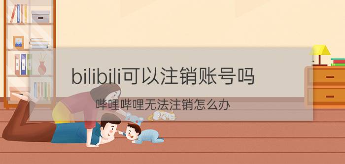 bilibili可以注销账号吗 哔哩哔哩无法注销怎么办？